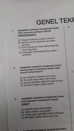 1.
2.
3.
GENEL TEKR
Aşağıdaki cümlelerin hangisinde büyük
ünlü uyumuna uymayan sözcük
kullanılmamıştır?
A) Telgrafin tellerine kuşlar mı konar?
B) Senden bu işe başlamak için haber
gelmedi.
C) Tahıl ürünlerinin insan beslenmesinde
önemi büyüktür.
D) Hastalıkları önlemede bilinçli yaşam
gereklidir.
Aşağıdaki cümlelerin hangisinde ünsüz
benzeşmesini örnekleyen birden fazla
sözcük kullanılmıştır?
A) Bu meslekte ilerlemek çok zordu.
B) Bize iyilik eden adamı tanımıştım.
C) Açıkça belirttiğim eğitimde sevgi olması.
D) Kursta en başarılı öğrenciydim.
Aşağıdaki cümlelerin hangisinde ünsüz
yumuşamasını örnekleyen sözcük
yoktur?
A) Kalbinin sesini dinlemelisin.
B) Dağın etekleri yemyeşildi.
C) Kuşlar gibi özgürlüğün tadını çıkarıyor.
D) Bardağın içinde meyve suyu var.
Orağıdaki cümlelerin hangisinde ünsüz
6.
7.