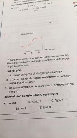 11.
ve deniz omurgasi
ifadelerinden hangileri doğru verilmişt
A) Yalnız I
B) I ve II
D) II ve III
Büyüme hızı
C) I ve III
D) I ve II
E). Il ve III
→ Zaman
t₁ t2 t3
Yukarıdaki grafikte, bir orman ekosistemine ait yeşil bit-
kilerin büyüme hızının belirli zaman aralıklarındaki değişi-
mi gösterilmektedir.
Grafiğe göre,
1. t, zaman aralığında bitki sayısı sabit kalmıştır.
II. t3 zaman aralığında orman ekosisteminde canlı sayı-
nutudasında artış durmuştur. objehörlet
III. üç zaman aralığında da çevre direnci artmaya devam
etmiştir.
ifadelerinden hangileri doğru verilmiştir?
A) Yalnız I
B) Yalnız II
E) II ve III
C) Yalnız III
fi