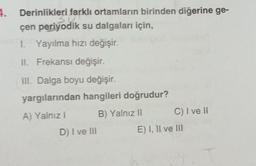 4.
Derinlikleri farklı ortamların birinden diğerine ge-
çen periyodik su dalgaları için,
1. Yayılma hızı değişir.
II. Frekansı değişir.
III. Dalga boyu değişir.
yargılarından hangileri doğrudur?
A) Yalnız I
B) Yalnız II
D) I ve III
C) I ve II
E) I, II ve III