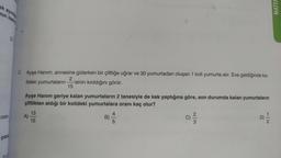 ak ayırd
nin kad
D
oran-
Çocu
2. Ayşe Hanım, annesine giderken bir çiftliğe uğrar ve 30 yumurtadan oluşan 1 koli yumurta alır. Eve geldiğinde ko-
2
lideki yumurtaların -'sinin kırıldığını görür.
15
Ayşe Hanım geriye kalan yumurtaların 2 tanesiyle de kek yaptığına göre, son durumda kalan yumurtaların
çiftlikten aldığı bir kolideki yumurtalara oranı kaç olur?
13
A)
15
B)
4
5
2|3
D)
1|2
MATEN