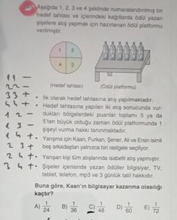 |
=$3
-
33+
544
12-
13
-
Aşağıda 1, 2, 3 ve 4 şeklinde numaralandırılmış bir
hedef tahtası ve içlerindeki kağıtlarda ödül yazan
şişelere atış yapmak için hazırlanan ödül platformu
verilmiştir.
döð
4
ht.
+
2 3 +
24t.
34t
2
3
(Hedef tahtası)
(Ödül platformu)
• İlk olarak hedef tahtasına atış yapılmaktadır.
Hedef tahtasına yapılan iki atış sonucunda vur-
dukları bölgelerdeki puanlar toplamı 5 ya da
5'ten büyük olduğu zaman ödül platformunda 1
şişeyi vurma hakkı tanınmaktadır.
Yarışma için Kaan, Furkan, Şener, Ali ve Ersin isimli
beş arkadaştan yalnızca biri rastgele seçiliyor.
Yanışan kişi tüm atışlarında isabetli atış yapmıştır.
Şişeler içerisinde yazan ödüller bilgisiyar, TV,
tablet, telefon, mp3 ve 3 günlük tatil hakkıdır.
Buna göre, Kaan'ın bilgisayar kazanma olasılığı
kaçtır?
E) 7/2
A) 24
B) 36
1
48
D)
60