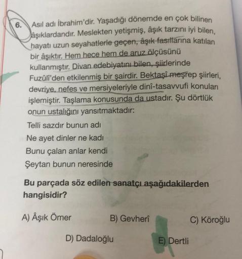 6.
Asıl adı İbrahim'dir. Yaşadığı dönemde en çok bilinen
aşıklardandır. Meslekten yetişmiş, âşık tarzını iyi bilen,
hayatı uzun seyahatlerle geçen, âşık fasıllarına katılan
bir âşıktır. Hem hece hem de aruz ölçüsünü
kullanmıştır. Divan edebiyatını bilen, ş