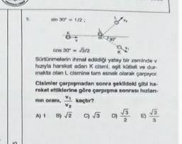 sin 30° - 1/2:
cos 30-√3/2
Sürtünmelerin ihmal edildiği yatay bir zeminde v
hızıyla hareket eden K cismi, agit kütleli ve dur-
makta olan L cismine tam esnek olarak çarpıyor
Claimler çarpışmadan sonra şekildeki gibi ha-
reket ettiklerine göre çarpışma sonrası hızları-
min oranı, kaçtır?
V₁
V₂
A) 1 B) √√2
B)√2 c) √√5
D)
NE
69 √22