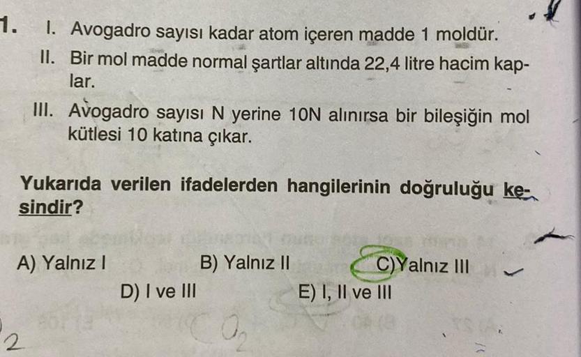 1. 1. Avogadro sayısı kadar atom içeren madde 1 moldür.
II. Bir mol madde normal şartlar altında 22,4 litre hacim kap-
lar.
III. Avogadro sayısı N yerine 10N alınırsa bir bileşiğin mol
kütlesi 10 katına çıkar.
Yukarıda verilen ifadelerden hangilerinin doğr