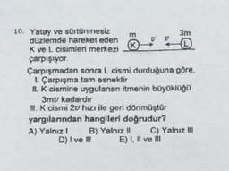 10. Yatay ve sürtünmesiz
düzlemde hareket eden
K ve L cisimleri merkezi
çarpışıyor
m
K
Çarpışmadan sonra L cismi durduğuna göre,
1. Çarpışma tam esnektir
II. K cismine uygulanan itmenin büyüklüğü
3m/ kadardır
III. K cismi 27 hizi ile geri dönmüştür
yargılarından hangileri doğrudur?
A) Yalnız I
B) Yalnız II
D) I ve III
3m
O
C) Yalnız III
E) I, II ve III