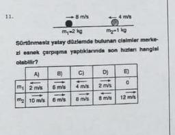 11.
A)
m₁-2 kg
m₂-1 kg
Sürtünmesiz yatay düzlemde bulunan cisimler merke-
zi esnek çarpışma yaptıklarında son hiztari hanglal
olabilir?
B)
8 m/s
m 2 m/s
6 m/s
m2 10 m/s 6 m/s
C)
4 ms
8 mvs
D)
2 m/s
4 m/s
8 m/s
E
0
12 m/s