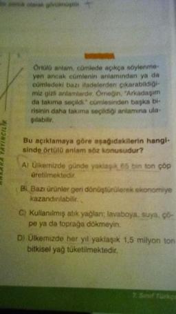 ANKARA YAYINCILIK
ve olarak görenoster
Örtülü antam, çümlede açıkça söylenme
yen ancak cümlenin anlamından ya da
cümledeki bazı ifadelerden çıkarabildiği
miz gizli anlamlardır. Örneğin, "Arkadaşım
da takıma seçildi." cümlesinden başka bi
risinin daha takima seçildiği anlamına ula-
şılabilir.
Bu açıklamaya göre aşağıdakilerin hangi-
sinde örtülü anlam söz konusudur?
A) Ülkemizde günde yaklaşık 85 bin ton cop
üretilmektedir.
B. Bazı ürünler geri dönüştürülerek ekonomiye
kazandırılabilir.
C) Kullanılmış abik yağlan: lavaboya, suya, ço-
pe ya da toprağa dökmeyin.
D) Ülkemizde her yıl yaklaşık 1,5 milyon ton
bitkisel yağ tüketilmektedir.
2 Senf Tarkpe