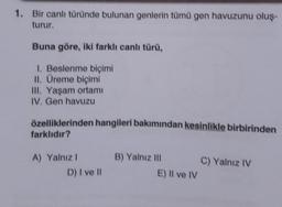 1. Bir canlı türünde bulunan genlerin tümü gen havuzunu oluş-
turur.
Buna göre, iki farklı canlı türü,
1. Beslenme biçimi
II. Üreme biçimi
III. Yaşam ortamı
IV. Gen havuzu
özelliklerinden hangileri bakımından kesinlikle birbirinden
farklıdır?
A) Yalnız I
D) I ve II
B) Yalnız III
E) Il ve IV
C) Yalnız IV