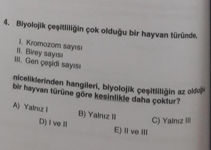 4. Biyolojik çeşitliliğin çok olduğu bir hayvan türünde,
1. Kromozom sayısı
II. Birey sayısı
III. Gen çeşidi sayısı
niceliklerinden hangileri, biyolojik çeşitliliğin az olduğu
bir hayvan türüne göre kesinlikle daha çoktur?
A) Yalnız I
D) I ve II
B) Yalnız