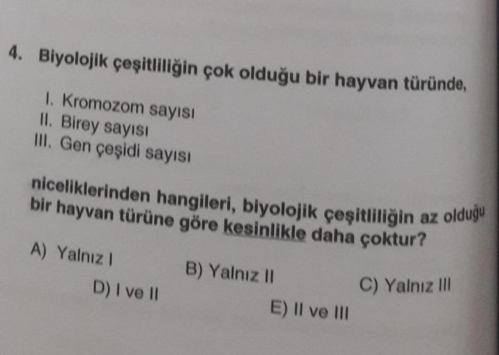 4. Biyolojik çeşitliliğin çok olduğu bir hayvan türünde,
1. Kromozom sayısı
II. Birey sayısı
III. Gen çeşidi sayısı
niceliklerinden hangileri, biyolojik çeşitliliğin az olduğu
bir hayvan türüne göre kesinlikle daha çoktur?
A) Yalnız I
D) I ve II
B) Yalnız 