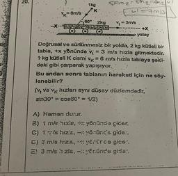 bie
20.
-X-
= 6m/s
1kg
K
60° 2kg
OOO
Com₂: Mg=m₂
CAMIS
Y₁ =
= 3m/s.
+X
yatay
Doğrusal ve sürtünmesiz bir yolda, 2 kg kütleli bir
tabla, +x yönünde v = 3 m/s hızla gitmektedir.
1 kg kütleli K cismi vk = 6 m/s hızla tablaya şekil-
deki gibi çarparak yapışıyor.
Bu andan sonra tablanın hareketi için ne söy-
lenebilir?
(v ve vk hızları aynı düşey düzlemdedir,
sin30° = cos60° = 1/2)
A) Hemen durur.
2) 1 m/s hizie, +x yönünde gider.
C) 1 m/s hızla,
yönünde gide..
D) 3 m/s hızla,
yörürde gice:.
E) 3 m/s ʼn zla, - yönünde gider.
IMA
CAN