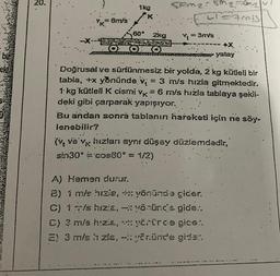 bie
20.
-X-
= 6m/s
1kg
K
60° 2kg
OOO
Com₂: Mg=m₂
CAMIS
Y₁ =
= 3m/s.
+X
yatay
Doğrusal ve sürtünmesiz bir yolda, 2 kg kütleli bir
tabla, +x yönünde v = 3 m/s hızla gitmektedir.
1 kg kütleli K cismi vk = 6 m/s hızla tablaya şekil-
deki gibi çarparak yapışıyor.
Bu andan sonra tablanın hareketi için ne söy-
lenebilir?
(v ve vk hızları aynı düşey düzlemdedir,
sin30° = cos60° = 1/2)
A) Hemen durur.
2) 1 m/s hizie, +x yönünde gider.
C) 1 m/s hızla,
yönünde gide..
D) 3 m/s hızla,
yörürde gice:.
E) 3 m/s ŉ zla, - yönünde gider.
IMA
CAN