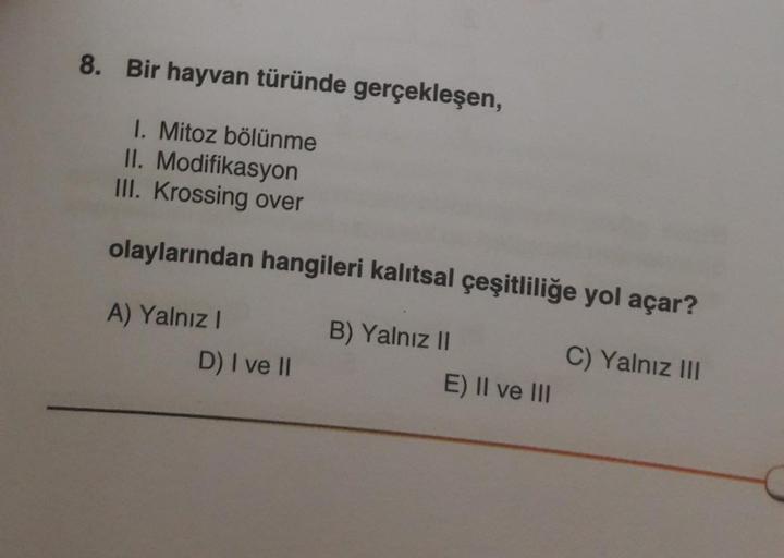 8. Bir hayvan türünde gerçekleşen,
1. Mitoz bölünme
II. Modifikasyon
III. Krossing over
olaylarından hangileri kalıtsal çeşitliliğe yol açar?
A) Yalnız I
B) Yalnız II
D) I ve II
E) II ve III
C) Yalnız III