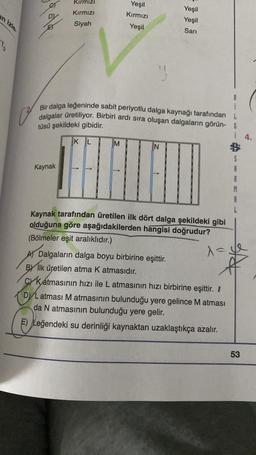 in izle.
13
E
Kırmızı
Kırmızı
Siyah
Kaynak
Bir dalga leğeninde sabit periyotlu dalga kaynağı tarafından
dalgalar üretiliyor. Birbiri ardı sıra oluşan dalgaların görün-
tüsü şekildeki gibidir.
KL
Yeşil
Kırmızı
Yeşil
M
Yeşil
Yeşil
Sarı
Kaynak tarafından üretilen ilk dört dalga şekildeki gibi
olduğuna göre aşağıdakilerden hangisi doğrudur?
(Bölmeler eşit aralıklıdır.)
A) Dalgaların dalga boyu birbirine eşittir.
BY Ilk üretilen atma K atmasıdır.
i 4.
λ=
1=1
C Katmasının hızı ile L atmasının hızı birbirine eşittir. /
DL atması M atmasının bulunduğu yere gelince M atması
da N atmasının bulunduğu yere gelir.
E) Leğendeki su derinliği kaynaktan uzaklaştıkça azalır.
53