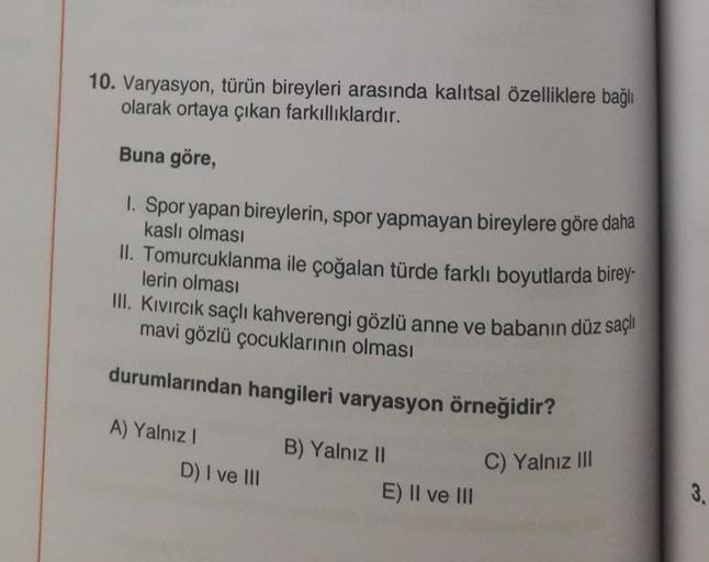 10. Varyasyon, türün bireyleri arasında kalıtsal özelliklere bağlı
olarak ortaya çıkan farkıllıklardır.
Buna göre,
1. Spor yapan bireylerin, spor yapmayan bireylere göre daha
kaslı olması
II. Tomurcuklanma ile çoğalan türde farklı boyutlarda birey-
lerin o