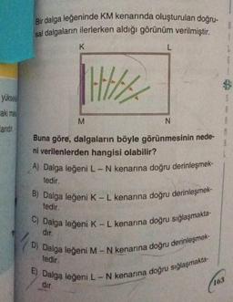 yükse
aki mal
larıdır.
Bir dalga leğeninde KM kenarında oluşturulan doğru-
sal dalgaların ilerlerken aldığı görünüm verilmiştir.
K
M
L
N
Buna göre, dalgaların böyle görünmesinin nede-
ni verilenlerden hangisi olabilir?
A) Dalga leğeni L - N kenarına doğru derinleşmek-
tedir.
B) Dalga leğeni K - L kenarına doğru derinleşmek-
tedir.
C) Dalga leğeni K - L kenarına doğru sığlaşmakta-
dır.
D) Dalga leğeni M - N kenarına doğru derinleşmek-
tedir.
E) Dalga leğeni L - N kenarına doğru sığlaşmakta-
dir.
(163