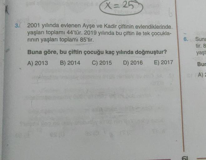 X=25
3. 2001 yılında evlenen Ayşe ve Kadir çiftinin evlendiklerinde
yaşları toplamı 44'tür. 2019 yılında bu çiftin ile tek çocukla-
rının yaşları toplamı 85'tir.
Buna göre, bu çiftin çocuğu kaç yılında doğmuştur?
A) 2013 B) 2014 C) 2015 D) 2016 E) 2017
6.
