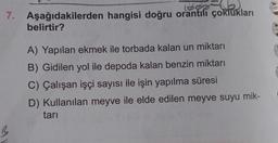 (600
7. Aşağıdakilerden hangisi doğru orantılı çoklukları
belirtir?
menican
A) Yapılan ekmek ile torbada kalan un miktarı
B) Gidilen yol ile depoda kalan benzin miktarı
C) Çalışan işçi sayısı ile işin yapılma süresi
D) Kullanılan meyve ile elde edilen meyve suyu mik-
tari