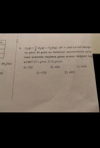 pl)
-3H₂O(s)
00
MEB .
6. H₂(g) + O₂(g) → H₂O(g) AH = -240 kJ/mol olduğu-
na göre, 54 gram su buharının elementlerine ayrış-
2
ması sırasında meydana gelen entalpi değişimi kaç
kJ'dir? (H:1 g/mol, 0:16 g/mol)
A) -720
B)-400
D) +720
E) +800
C) +400