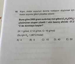 18. Kışın, motor suyunun donma noktasını düşürmek için
motor suyuna glikol çözeltisi eklenir.
Buna göre 2000 gram suda kaç mol glikol (C₂H₂(OH)₂)
çözünürse oluşan çözelti 1 atm basınç altında -37,2
°C'de donmaya başlar?
(H: 1 g/mol, C:12 g/mol, O: 16 g/mol)
(Su için K: 1,86°C/molal)
A) 4
B) 5
C) 10 D) 40
E) 50