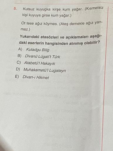 5.
Kutsuz kuyugka kirşe kum yağar. (Kısmetsiz
kişi kuyuya girse kum yağar.)
Ot tese ağız köymes. (Ateş demekle ağız yan-
maz.)
Yukarıdaki atasözleri ve açıklamaları aşağı-
daki eserlerin hangisinden alınmış olabilir?
A) Kutadgu Bilig
B) Divanü Lügati't Tür