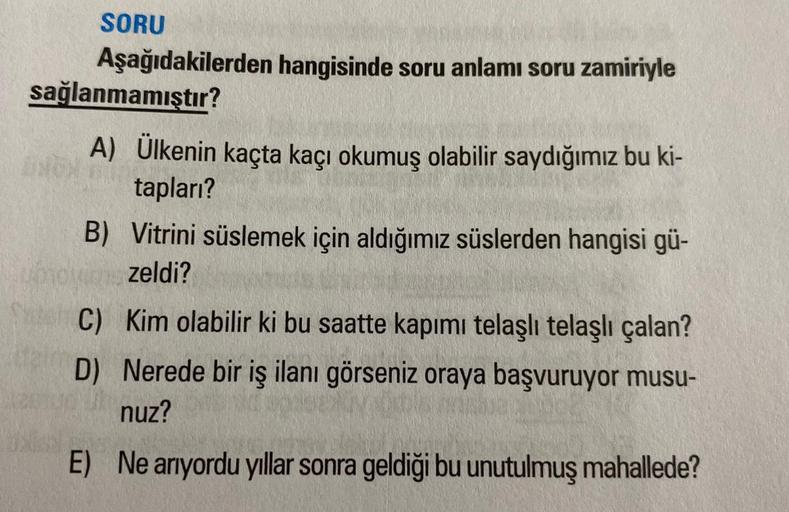 SORU
Aşağıdakilerden hangisinde soru anlamı soru zamiriyle
sağlanmamıştır?
A) Ülkenin kaçta kaçı okumuş olabilir saydığımız bu ki-
tapları?
B) Vitrini süslemek için aldığımız süslerden hangisi gü-
zeldi?
C) Kim olabilir ki bu saatte kapımı telaşlı telaşlı 