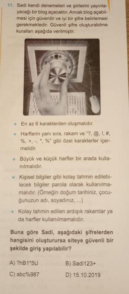 11. Sadi kendi denemeleri ve şiirlerini yayınla-
yacağı bir blog açacaktır. Ancak blog açabil-
mesi için güvenilir ve iyi bir şifre belirlemesi
gerekmektedir. Güvenli şifre oluşturabilme
kuralları aşağıda verilmiştir.
50
. En az 6 karakterden oluşmalıdır.
•
Harflerin yanı sıra, rakam ve "?, @, !, #,
%, +, -, *, %" gibi özel karakterler içer-
melidir.
• Büyük ve küçük harfler bir arada kulla-
nılmalıdır.
Kişisel bilgiler gibi kolay tahmin edilebi-
lecek bilgiler parola olarak kullanılma-
malıdır. (Örneğin doğum tarihiniz, çocu-
ğunuzun adı, soyadınız, ...)
• Kolay tahmin edilen ardışık rakamlar ya
da harfler kullanılmamalıdır.
Buna göre Sadi, aşağıdaki şifrelerden
hangisini oluşturursa siteye güvenli bir
şekilde giriş yapılabilir?
A) ?hB1*5U
C) abc%987
B) Sadi123+
D) 15.10.2019