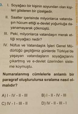 3. 1. Soyağacı bir kişinin soyundan olan kişi-
leri gösteren bir çizelgedir.
II. Saatler içerisinde milyonlarca vatanda-
şın hücum ettiği e-devlet yoğunluğa da-
yanamayarak çökmüştü.
III. Peki, milyonlarca vatandaşın merak et-
tiği soyağacı nedir?
IV. Nüfus ve Vatandaşlık İşleri Genel Mü-
dürlüğü geçtiğimiz günlerde Türkiye'de
yaşayan vatandaşların soyağaçlarını
çıkartmış ve e-devlet üzerinden siste-
me koymuştu.
Numaralanmış cümlelerle anlamlı bir
paragraf oluşturulursa sıralama nasıl ol-
malıdır?
A) I-IV-II-III
C) IV-I-III-11
B) I-II-IV-III
D) IV-II-III-I
isemyayincilik www.isemkitap.co