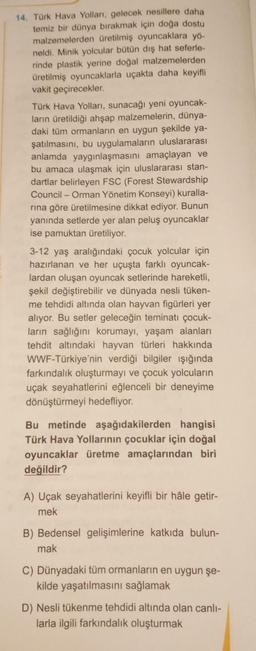 14. Türk Hava Yolları, gelecek nesillere daha
temiz bir dünya bırakmak için doğa dostu
malzemelerden üretilmiş oyuncaklara yö-
neldi. Minik yolcular bütün dış hat seferle-
rinde plastik yerine doğal malzemelerden
üretilmiş oyuncaklarla uçakta daha keyifli
vakit geçirecekler.
Türk Hava Yolları, sunacağı yeni oyuncak-
ların üretildiği ahşap malzemelerin, dünya-
daki tüm ormanların en uygun şekilde ya-
şatılmasını, bu uygulamaların uluslararası
anlamda yaygınlaşmasını amaçlayan ve
bu amaca ulaşmak için uluslararası stan-
dartlar belirleyen FSC (Forest Stewardship
Council - Orman Yönetim Konseyi) kuralla-
rına göre üretilmesine dikkat ediyor. Bunun
yanında setlerde yer alan peluş oyuncaklar
ise pamuktan üretiliyor.
3-12 yaş aralığındaki çocuk yolcular için
hazırlanan ve her uçuşta farklı oyuncak-
lardan oluşan oyuncak setlerinde hareketli,
şekil değiştirebilir ve dünyada nesli tüken-
me tehdidi altında olan hayvan figürleri yer
alıyor. Bu setler geleceğin teminatı çocuk-
ların sağlığını korumayı, yaşam alanları
tehdit altındaki hayvan türleri hakkında
WWF-Türkiye'nin verdiği bilgiler ışığında
farkındalık oluşturmayı ve çocuk yolcuların
uçak seyahatlerini eğlenceli bir deneyime
dönüştürmeyi hedefliyor.
Bu metinde aşağıdakilerden hangisi
Türk Hava Yollarının çocuklar için doğal
oyuncaklar üretme amaçlarından biri
değildir?
A) Uçak seyahatlerini keyifli bir hâle getir-
mek
B) Bedensel gelişimlerine katkıda bulun-
mak
C) Dünyadaki tüm ormanların en uygun şe-
kilde yaşatılmasını sağlamak
D) Nesli tükenme tehdidi altında olan canlı-
larla ilgili farkındalık oluşturmak