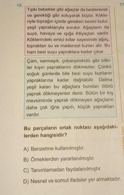 15.
Tıpkı bebekler gibi ağaçlar da beslenerek
ve gerektiği gibi soluyarak büyür. Kökle-
riyle toprağın içinde gereken besini bulur,
yeşil yapraklarıyla sorulur. Ağaçların da
suya, havaya ve ışığa ihtiyaçları vardır.
Köklerindeki emici killar sayesinde ağaç,
topraktan su ve madensel tuzları alır. Bu
ham besi suyu yapraklara kadar çıkar.
Çam, sarmaşık, çobanpüskülü gibi bitki-
ler kışın yapraklarını dökmezler. Çünkü
soğuk günlerde bile besi suyu bunların
yapraklarına kadar dağılabilir. Daima
yeşil kalan bu ağaçlara bundan ötürü
yaprak dökmeyenler denir. Bütün bir kış
mevsiminde yaprak dökmeyen ağaçların
daha çok iğne yapılı, küçük yaprakları
vardır.
Bu parçaların ortak noktası aşağıdaki-
lerden hangisidir?
17
A) Benzetme kullanılmıştır.
B) Örneklerden yararlanılmıştır.
C) Tanımlamadan faydalanılmıştır.
D) Nesnel ve somut ifadeler yer almaktadır.