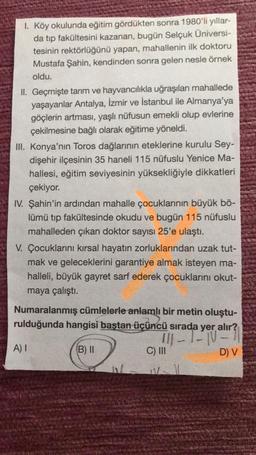 1. Köy okulunda eğitim gördükten sonra 1980'li yıllar-
da tıp fakültesini kazanan, bugün Selçuk Üniversi-
tesinin rektörlüğünü yapan, mahallenin ilk doktoru
Mustafa Şahin, kendinden sonra gelen nesle örnek
oldu.
II. Geçmişte tarım ve hayvancılıkla uğraşılan mahallede
yaşayanlar Antalya, İzmir ve İstanbul ile Almanya'ya
göçlerin artması, yaşlı nüfusun emekli olup evlerine
çekilmesine bağlı olarak eğitime yöneldi.
III. Konya'nın Toros dağlarının eteklerine kurulu Sey-
dişehir ilçesinin 35 haneli 115 nüfuslu Yenice Ma-
hallesi, eğitim seviyesinin yüksekliğiyle dikkatleri
çekiyor.
IV. Şahin'in ardından mahalle çocuklarının büyük bö-
lümü tıp fakültesinde okudu ve bugün 115 nüfuslu
mahalleden çıkan doktor sayısı 25'e ulaştı.
V. Çocuklarını kırsal hayatın zorluklarından uzak tut-
mak ve geleceklerini garantiye almak isteyen ma-
halleli, büyük gayret sarf ederek çocuklarını okut-
maya çalıştı.
Numaralanmış cümlelerle anlamlı bir metin oluştu-
rulduğunda hangisi baştan üçüncü sırada yer alır?
111-1-10-7
(B) II
C) III
A) I
D) V