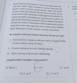 1.
Büyük Selçuklu hükümdarları; İslam öncesi dönemde kulla-
nilan han, hakan, kağan unvanlarının yerine Tuğrul Bey'den
itibaren 'sultan' unvanını kullanmışlardır. Diğer Türk devlet-
lerinde olduğu gibi Selçuklu Devleti'nde de devletin merke-
zinde ikamet eden hükümdar mutlak egemenlik sahibidir. Di-
vanda görüşülen konularda son sözü söyleme yetkisi ona
aittir ancak hükümdar, kararlarını töre ve yasalara da dayan-
dırmak zorundadır. Hükümdarın belirli esaslara göre yayım-
ladığı fermanlar hatta ağzından çıkan sözler kanun niteliğin-
dedir. Memurlar ve halk bunlara uymakla yükümlüdür.
Bu bilgilere bakılarak Büyük Selçuklu Devleti'yle ilgili;
1. hükümdarların yasama yetkisine sahip olmakla birlikte
sınırsız yetkiye sahip olmadığı,
II. Divanın danışma kurumu özelliği taşıdığı,
III. İslam ve Arap kültüründen etkilenildiği
yargılarından hangileri söylenebilir?
A) Yalnız I
D) II ve III
B) I ve II
E) I, II ve III
2.
C) I ve III
Osma
Balta