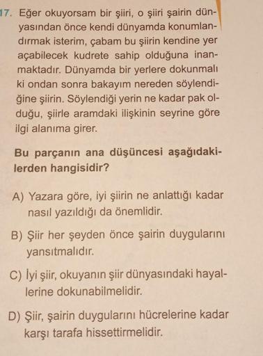 17. Eğer okuyorsam bir şiiri, o şiiri şairin dün-
yasından önce kendi dünyamda konumlan-
dırmak isterim, çabam bu şiirin kendine yer
açabilecek kudrete sahip olduğuna inan-
maktadır. Dünyamda bir yerlere dokunmalı
ki ondan sonra bakayım nereden söylendi-
ğ