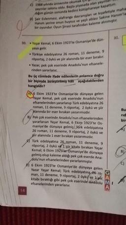 30.
14
C) 1988 yılında üniversite okumak
yayınlar salonu oldu. Başta piyasada olan yayınla
diğim günün sonunda kedimi kütüphaneye kapattım.
D) Şair Evlenmesi, alafranga davranışları ve kıyafetiyle maha
Hanım yerine onun huysuz ve yaşlı ablası Sakine Hanım'la
bir oyundur. Oyun Şinasi tarafından kaleme alınmıştır,
• Yaşar Kemal, 6 Ekim 1923'te Osmaniye'de dün-
yaya gelir.
• Türkiye edebiyatına 26 roman, 11 deneme, 9
röportaj, 2 öykü ve şiir alanında bir eser bırakır.
• Yazar, pek çok eserinde Anadolu'nun efsanele-
rinden yararlanır.
Bu üç cümlede ifade edilenlerin anlamca doğru
bir biçimde birleştirilmiş hali aşağıdakilerden
hangisidir?
A6 Ekim 1923'te Osmaniye'de dünyaya gelen
Yaşar Kemal, pek çok eserinde Anadolu'nun
efsanelerinden yararlanıp Türk edebiyatına 26
roman, 11 deneme, 9 röportaj, 2 öykü ve şiir
alanında bir eser bırakan yazarımızdır.
B) Pek çok eserinde Anadolu'nun efsanelerinden
yararlanan Yaşar Kemal, 6 Ekim 1923'te Os-
maniye'de dünyaya gelmiş; Türk edebiyatına
26 roman, 11 deneme, 9 röportaj, 2 öykü ve
şiir alanında 1 eser bırakan yazarımızdır.
Türk edebiyatına 26 roman, 11 deneme, 9
röportaj, 2 öykü ve 1 şiir kitabı bırakan Yaşar
Kemal; 6 Ekim 1923'te Osmaniye'de dünyaya
gelmiş olup kaleme aldığı pek çok eserde Ana-
dolu'nun efsanelerinden yararlanmıştır.
6 Ekim 1923'te Osmaniye'de dünyaya gelen
Yazar Yaşar Kemal; Türk edebiyatına 26 ro-
man, 11 deneme, 9 röportaj, 2 öykü ve 1
kitabı bıraktığı gibi pek çok eserinde Anadolu M
efsanelerinden yararlanır.
A
A
ORIAS
31.
Bu
rid
bir
B