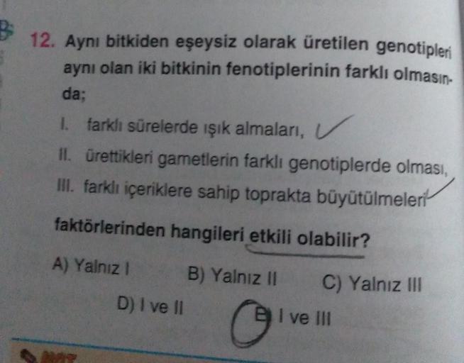 B 1
12. Aynı bitkiden eşeysiz olarak üretilen genotipleri
aynı olan iki bitkinin fenotiplerinin farklı olmasın-
da;
1. farklı sürelerde ışık almaları,
II. ürettikleri gametlerin farklı genotiplerde olması,
III. farklı içeriklere sahip toprakta büyütülmeler