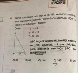 :.
4.
Kenar uzunlukları tam sayı ve bir dik kenarının uzunluğu
asal sayı olan üçgenlerde hipotenüsün uzunluğu diğer dik
kenar uzunluğundan 1 fazladır.
Örnek:
B
A) 84
17 C
3-4-5
5-12-13
7-24-25
OXXO
ABC üçgeni yukarıdaki özelliği sağlıyor
ve |BC| uzunluğu 17 cm olduğuna
göre, hipotenüs uzunluğu |AC| kaç
santimetredir?
B) 85
C) 144
D) 145
7
E) 201