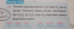 9 NU
PRATİK YOL
Peroksit
parçalandığında H₂O veya O₂ gazına
ayrışır. Peroksitli redoks soruları denkleştirilir-
ken H₂O₂ ile H₂O veya O₂ arasındaki elektron
alışverişine bakılır.
2₂
D
odesit
+24
HCI + FeS + H₂O₂
2
(+1)-2
+3)
→ H₂O + FeCl₂ + H₂SO4