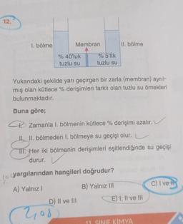 12.
1. bölme
10
Membran
% 40'luk
tuzlu su
2108
% 5'lik
tuzlu su
Yukarıdaki şekilde yarı geçirgen bir zarla (membran) ayrıl-
mış olan kütlece % derişimleri farklı olan tuzlu su örnekleri
bulunmaktadır.
Buna göre;
a Zamanla I. bölmenin kütlece % derişimi azalır.
III. bölmeden 1. bölmeye su geçişi olur.
TII. Her iki bölmenin derişimleri eşitlendiğinde su geçişi
durur.
yargılarından hangileri doğrudur?
A) Yalnız I
B) Yalnız III
D) II ve III
II. bölme
E) I, II ve III
11. SINIF KİMYA
C) I ve