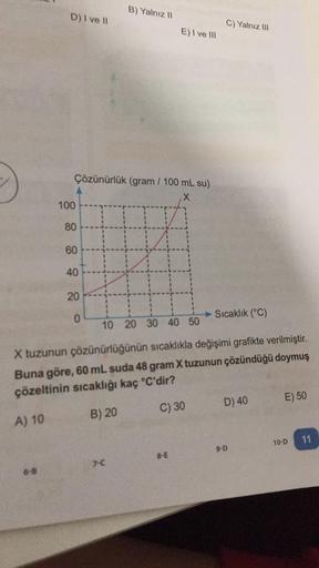 D) I ve II
100
Çözünürlük (gram / 100 mL su)
X
80
60
40
20
。
0
B) Yalnız II
E) I ve III
7-C
C) Yalnız III
Sıcaklık (°C)
10 20 30 40 50
X tuzunun çözünürlüğünün sıcaklıkla değişimi grafikte verilmiştir.
Buna göre, 60 mL suda 48 gram X tuzunun çözündüğü doym