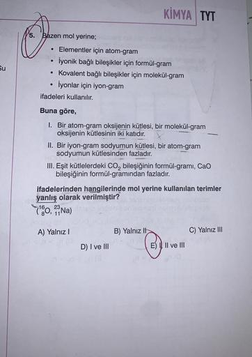 Su
5. Bazen mol yerine;
●
Elementler için atom-gram
İyonik bağlı bileşikler için formül-gram
• Kovalent bağlı bileşikler için molekül-gram
İyonlar için iyon-gram
●
ifadeleri kullanılır.
Buna göre,
1. Bir atom-gram oksijenin kütlesi, bir molekül-gram
oksije