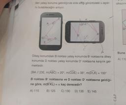 den yatay konuma getirdiğinde elde effiği görüntüdeki a açısı-
ni bulabileceğini anlıyor.
E
35
D
100
X
B
55
B
C
A
Dikey konumdaki B noktası yatay konumda B' noktasına dikey
konumda D noktası yatay konumda D' noktasına karşılık gel-
mektedir.
[BA // [DE, m(ABC) = 20°, m(CDE) = 35°, m(D'LK) = 100°
B noktası B' noktasına ve D noktası D' noktasına geldiği-
ne göre, m(B'KL) = a kaç derecedir?
A) 115 B) 125 C) 130 D) 135 E) 145
cihazını
- CAP
Buna
A) 110