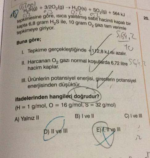 Mmc)
1) H₂S(9) + 3/202(9)
H₂O(s) + SO₂(g) + 564 kJ
Oil
92
tepkimesine göre, isica yalıtılmış sabit hacimli kapalı bir
kapta 6,8 gram H₂S ile, 10 gram ₂ gazı tam verimle
tepkimeye giriyor."
5,64, 2
Buna göre;
1. Tepkime gerçekleştiğinde
+1x2,8 kJsı azalır.