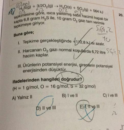 Mmc)
1) H₂S(9) + 3/202(9)
H₂O(s) + SO₂(g) + 564 kJ
Oil
92
tepkimesine göre, isica yalıtılmış sabit hacimli kapalı bir
kapta 6,8 gram H₂S ile, 10 gram ₂ gazı tam verimle
tepkimeye giriyor."
5,64, 2
Buna göre;
1. Tepkime gerçekleştiğinde
+1x2,8 kJsı azalır.
