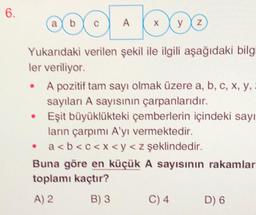 6.
AX
Yukarıdaki verilen şekil ile ilgili aşağıdaki bilgi
ler veriliyor.
●
a
●
O
y z
A pozitif tam sayı olmak üzere a, b, c, x, y,
sayıları A sayısının çarpanlarıdır.
Eşit büyüklükteki çemberlerin içindeki sayı
ların çarpımı A'yı vermektedir.
a<b<c<x< y < z şeklindedir.
Buna göre en küçük A sayısının rakamlar
toplamı kaçtır?
A) 2
B) 3
C) 4
D) 6