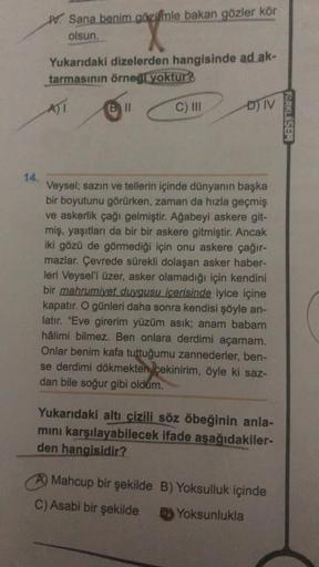 14.
W Sana benim gözimle bakan gözler kör
olsun.
Yukarıdaki dizelerden hangisinde ad ak-
tarmasının örneği yoktur?
A)I
Bill
C) III
ĐN
Veysel; sazın ve tellerin içinde dünyanın başka
bir boyutunu görürken, zaman da hızla geçmiş
ve askerlik çağı gelmiştir. A