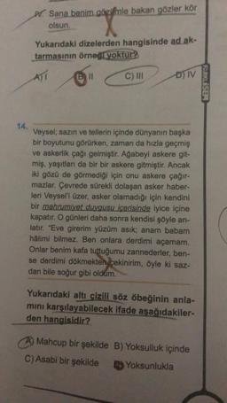 14.
W Sana benim gözimle bakan gözler kör
olsun.
Yukarıdaki dizelerden hangisinde ad ak-
tarmasının örneği yoktur?
A)I
Bill
C) III
ĐN
Veysel; sazın ve tellerin içinde dünyanın başka
bir boyutunu görürken, zaman da hızla geçmiş
ve askerlik çağı gelmiştir. Ağabeyi askere git-
miş, yaşıtları da bir bir askere gitmiştir. Ancak
iki gözü de görmediği için onu askere çağır-
mazlar. Çevrede sürekli dolaşan asker haber-
leri Veysel'i üzer, asker olamadığı için kendini
bir mahrumiyet duygusu içerisinde iyice içine
kapatır. O günleri daha sonra kendisi şöyle an-
latır. "Eve girerim yüzüm asık; anam babam
hâlimi bilmez. Ben onlara derdimi açamam.
Onlar benim kafa tuttuğumu zannederler, ben-
se derdimi dökmekten çekinirim, öyle ki saz-
dan bile soğur gibi oldum.
Yukarıdaki altı çizili söz öbeğinin anla-
mını karşılayabilecek ifade aşağıdakiler-
den hangisidir?
Mahcup bir şekilde B) Yoksulluk içinde
C) Asabi bir şekilde
Yoksunlukla
FARKLISEM