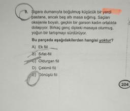 9. Sigara dumanıyla boğulmuş küçücük bir yerdi
pastane, ancak beş altı masa sığmış. Saçları
oksijenle boyalı, geçkin bir garson kadın ortalıkta
dolaşıyor. Birkaç genç dipteki masaya oturmuş,
yoğun bir tartışmayı sürdürüyor.
Bu parçada aşağıdakilerden hangisi yoktur?
A) Ek fiil
B) Sifat-fiil
Ⓒ) Oldurgan fiil
D) Çekimli fill
E) Dönüşlü fiil
204