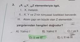 3.
2X, 10Y, 18Z elementleriyle ilgili,
1. X, metaldir.
II.
X, Y ve Z'nin kimyasal özellikleri benzerdir.
III. Atom çapı en büyük olan Z elementidir.
yargılarından hangileri doğrudur?
A) Yalnız I
B) Yalnız II
D) II ve IIT
C) I ve II
E) I, II ve III