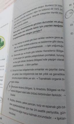 organelerden bi
mitokond
ülü, tüm
duydu
mik bi-
2. Her ekosistem belirli bileşenlerden oluşur. Bunların bir bölü
yok faktörler) bileşenlerdir. Abiyotik bileşenler biyotik bile-
mi cansiz (abiyotik faktörler) diğer bir bölümü de canlı (bi-
senler üzerinde etkilidir.
46
Buna göre, ekosistemlerde görülen durumlar ve oluş.
masına neden olan abiyotik faktör için yapılan aşağıda
ki eşleştirmelerden hangisi yanlıştır?
A) Kirpi, baykuş ve yarasa gibi bazı canlılar sadece gece ak-
tiftir, bu canlılar özellikle avlanma ve beslenme gibi davra-
nişlanını sadece gece gerçekleştirebilir.→→ Işık yoğunluğu
B) Ülkemizde çay ve fındık gibi bitkiler Karadeniz Bölge-
si'nde yaygın bir şekilde yetiştirilirken portakal, turunç
ve muz gibi bitkiler Akdeniz Bölgesi'nde yaygın olarak
yetiştirilmektedir. İklim şartları
->>
C) Dünya'nın bazı bölgelerinde ormanlar ve çayırlar daha
çok gelişir, bazı bölgelerinde ise tek yıllık ve genellikle
tohumla üreyen bitkiler yer alır.→ Topraktaki organik bi-
Veşik miktarı
D)
E)
kemizde Akdeniz Bölgesi, İç Anadolu Bölgesi ve Ka-
radeniz Bölgesi'ndeki bitki örtüsü birbirinden farklıdır. →
Sıcaklık
E) Buğday, dereotu, şeker pancarı, turp ve ıspanak gibi bit-
kiler çiçeklenebilmek için her 24 saatlik periyotta, gün-
düz boyunca ışığa maruz kalmak zorundadır. → Işıklan-
ma süresi