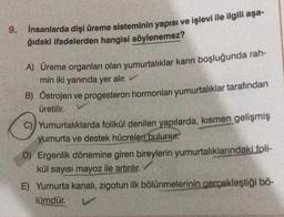 9.
İnsanlarda dişi üreme sisteminin yapısı ve işlevi ile ilgili aşa-
ğıdaki ifadelerden hangisi söylenemez?
A) Üreme organları olan yumurtalıklar karın boşluğunda rah-
min iki yanında yer alır.
B) Östrojen ve progesteron hormonları yumurtalıklar tarafından
üretilir.
C) Yumurtalıklarda folikül denilen yapılarda, kısmen gelişmiş
yumurta ve destek hücreleri bulunur.
D) Ergenlik dönemine giren bireylerin yumurtalıklarındaki foli-
kül sayısı mayoz ile artırılır.
E) Yumurta kanalı, zigotun ilk bölünmelerinin gerçekleştiği bö-
lümdür.